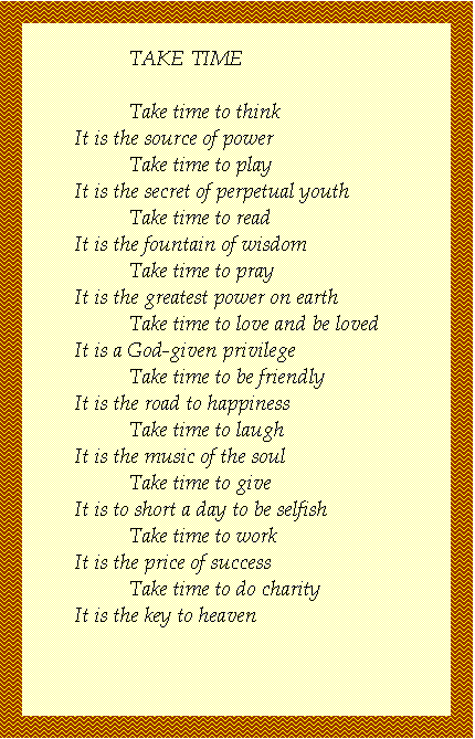 Text Box: TAKE TIME

	Take time to think
It is the source of power
	Take time to play
It is the secret of perpetual youth
	Take time to read
It is the fountain of wisdom
	Take time to pray
It is the greatest power on earth
	Take time to love and be loved
It is a God-given privilege
	Take time to be friendly
It is the road to happiness
	Take time to laugh
It is the music of the soul
	Take time to give
It is too short a day to be selfish
	Take time to work
It is the price of success
	Take time to do charity
It is the key to heaven


